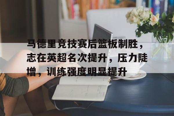 马德里竞技赛后篮板制胜，志在英超名次提升，压力陡增，训练强度明显提升的简单介绍-爱游戏