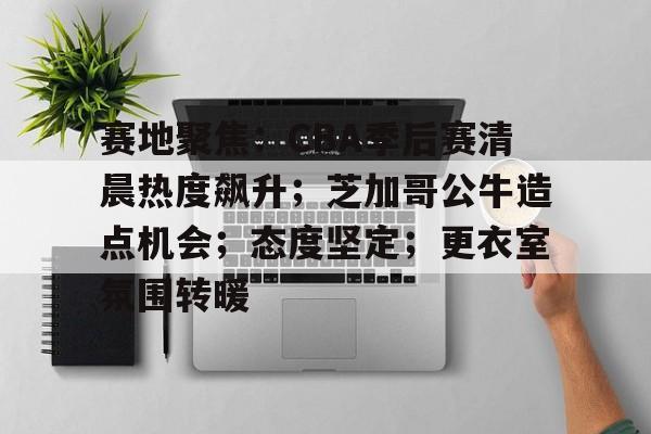 包含赛地聚焦：CBA季后赛清晨热度飙升；芝加哥公牛造点机会；态度坚定；更衣室氛围转暖的词条-英雄联盟S15