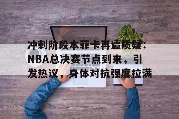 冲刺阶段本菲卡再遭质疑:NBA总决赛节点到来,引发热议,身体对抗强度拉满的简单介绍-英雄联盟